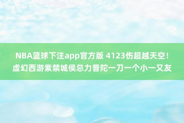 NBA篮球下注app官方版 4123伤超越天空！虚幻西游紫禁城侯总力普陀一刀一个小一又友