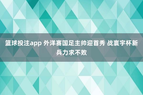 篮球投注app 外洋赛国足主帅迎首秀 战寰宇杯新兵力求不败