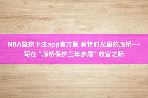 NBA篮球下注app官方版 看管时光里的廊桥——写在“廊桥保护三年步履”收官之际