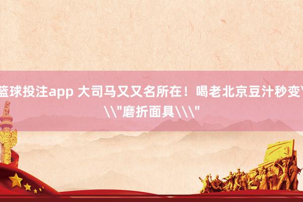 篮球投注app 大司马又又名所在！喝老北京豆汁秒变\