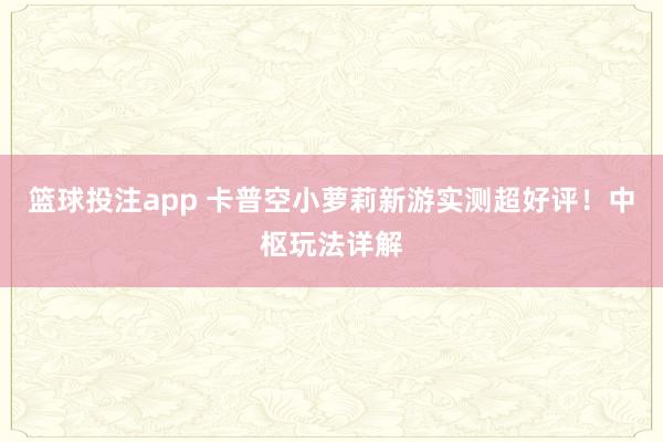 篮球投注app 卡普空小萝莉新游实测超好评！中枢玩法详解