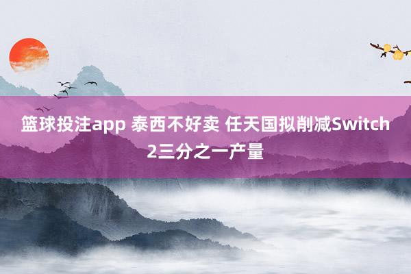 篮球投注app 泰西不好卖 任天国拟削减Switch2三分之一产量