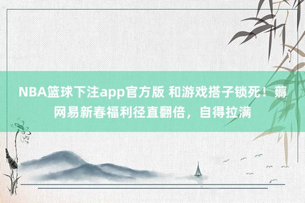 NBA篮球下注app官方版 和游戏搭子锁死！薅网易新春福利径直翻倍，自得拉满