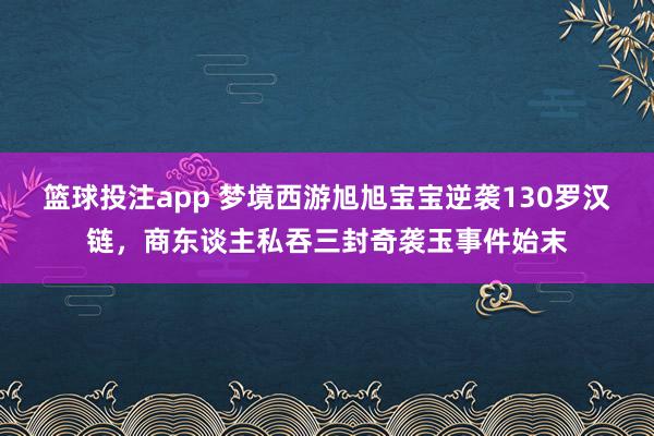 篮球投注app 梦境西游旭旭宝宝逆袭130罗汉链，商东谈主私吞三封奇袭玉事件始末