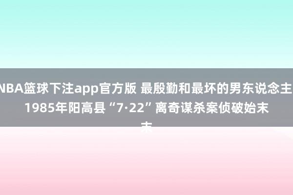 NBA篮球下注app官方版 最殷勤和最坏的男东说念主！1985年阳高县“7·22”离奇谋杀案侦破始末