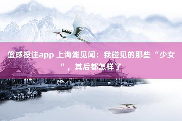 篮球投注app 上海滩见闻：我碰见的那些 “少女”，其后都怎样了
