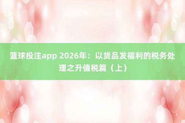 篮球投注app 2026年：以货品发福利的税务处理之升值税篇（上）