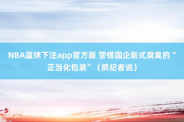 NBA篮球下注app官方版 警惕国企新式腐臭的“正当化包装”（抓纪者说）