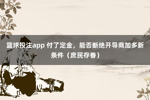 篮球投注app 付了定金，能否断绝开导商加多新条件（庶民存眷）