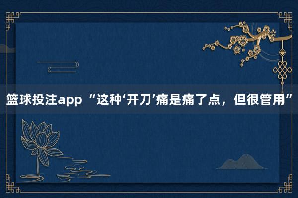 篮球投注app “这种‘开刀’痛是痛了点，但很管用”