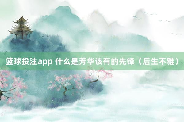 篮球投注app 什么是芳华该有的先锋（后生不雅）