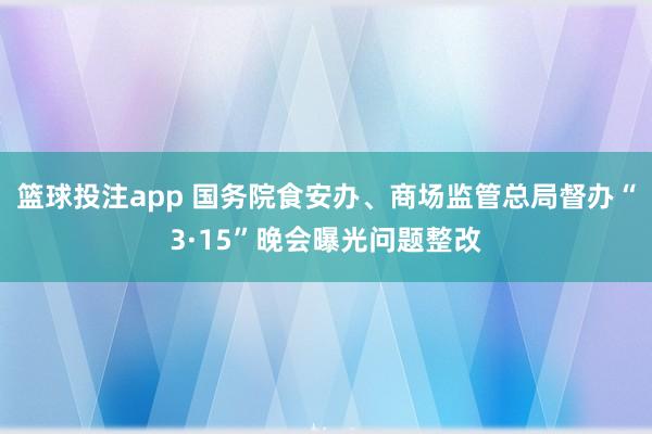 篮球投注app 国务院食安办、商场监管总局督办“3·15”晚会曝光问题整改