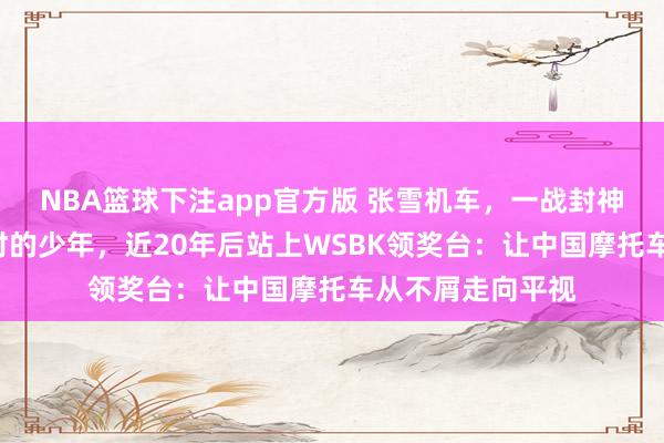 NBA篮球下注app官方版 张雪机车，一战封神！雨中追车3小时的少年，近20年后站上WSBK领奖台：让中国摩托车从不屑走向平视