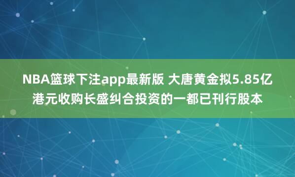 NBA篮球下注app最新版 大唐黄金拟5.85亿港元收购长盛纠合投资的一都已刊行股本