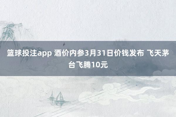 篮球投注app 酒价内参3月31日价钱发布 飞天茅台飞腾10元