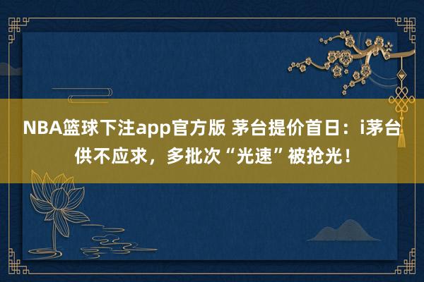 NBA篮球下注app官方版 茅台提价首日：i茅台供不应求，多批次“光速”被抢光！
