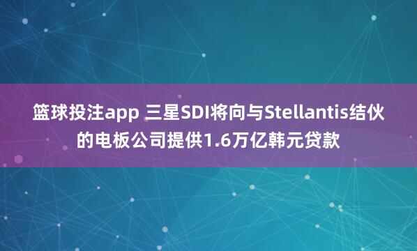 篮球投注app 三星SDI将向与Stellantis结伙的电板公司提供1.6万亿韩元贷款