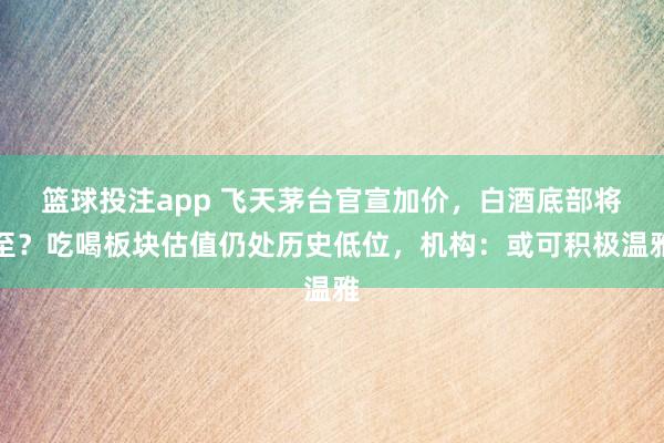 篮球投注app 飞天茅台官宣加价，白酒底部将至？吃喝板块估值仍处历史低位，机构：或可积极温雅