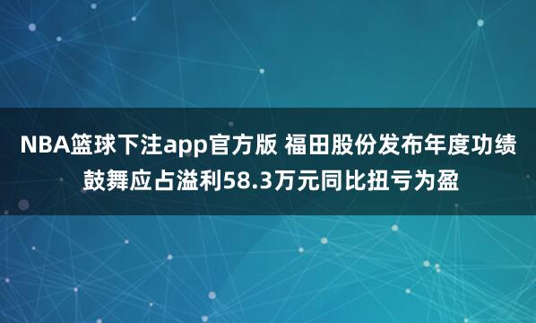 NBA篮球下注app官方版 福田股份发布年度功绩 鼓舞应占溢利58.3万元同比扭亏为盈