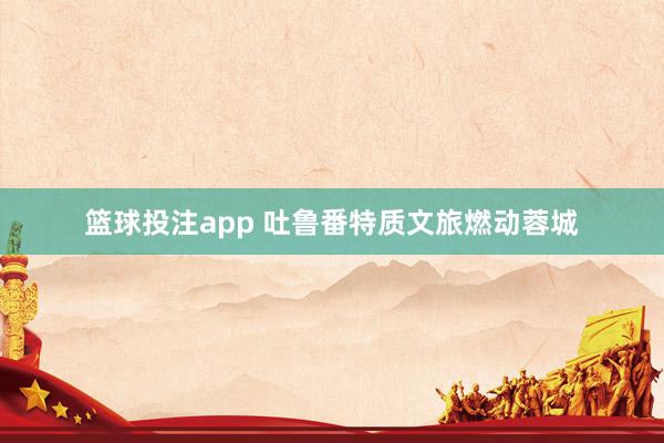 篮球投注app 吐鲁番特质文旅燃动蓉城