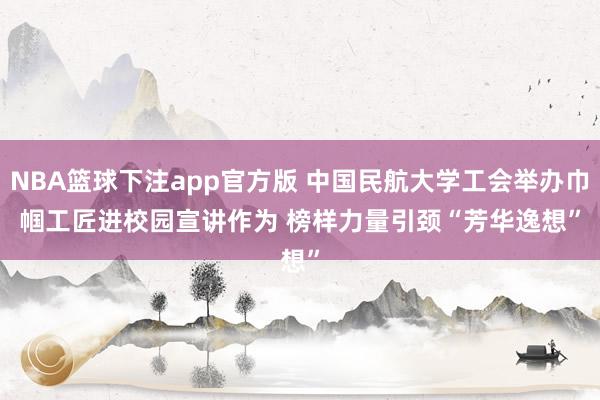 NBA篮球下注app官方版 中国民航大学工会举办巾帼工匠进校园宣讲作为 榜样力量引颈“芳华逸想”