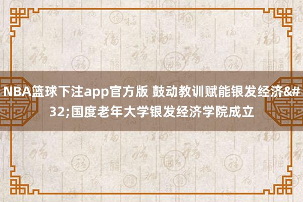 NBA篮球下注app官方版 鼓动教训赋能银发经济 国度老年大学银发经济学院成立