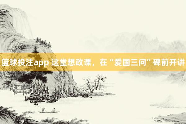 篮球投注app 这堂想政课，在“爱国三问”碑前开讲
