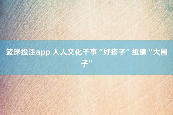 篮球投注app 人人文化干事“好搭子”组建“大圈子”
