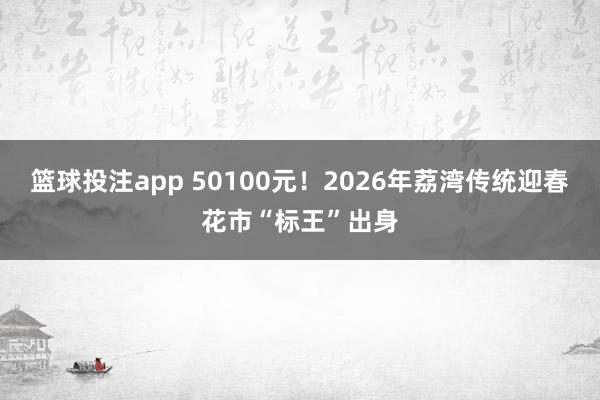 篮球投注app 50100元！2026年荔湾传统迎春花市“标王”出身