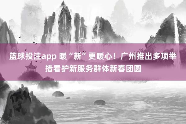篮球投注app 暖“新”更暖心！广州推出多项举措看护新服务群体新春团圆