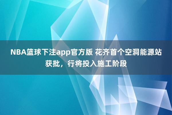 NBA篮球下注app官方版 花齐首个空洞能源站获批，行将投入施工阶段