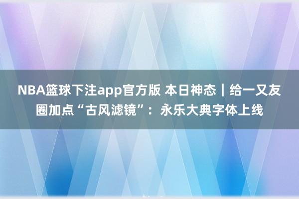 NBA篮球下注app官方版 本日神态｜给一又友圈加点“古风滤镜”：永乐大典字体上线