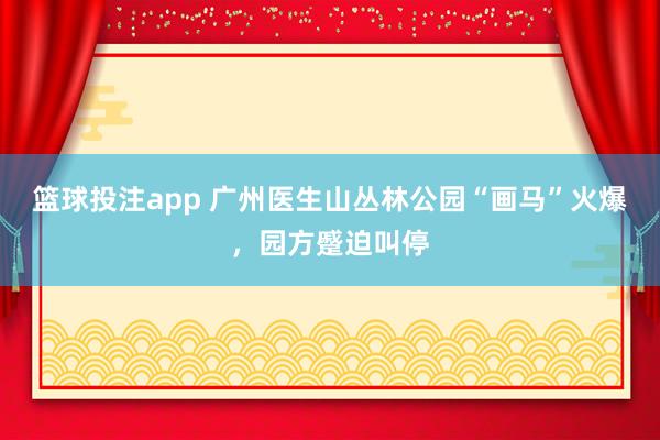 篮球投注app 广州医生山丛林公园“画马”火爆，园方蹙迫叫停