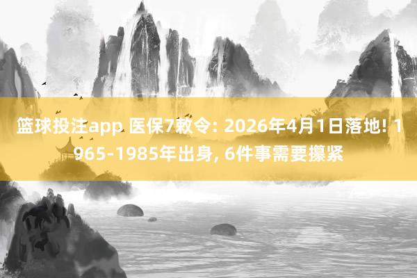 篮球投注app 医保7敕令: 2026年4月1日落地! 1965-1985年出身， 6件事需要攥紧