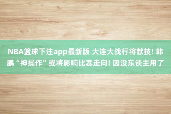 NBA篮球下注app最新版 大连大战行将献技! 韩鹏“神操作”或将影响比赛走向! 因没东谈主用了