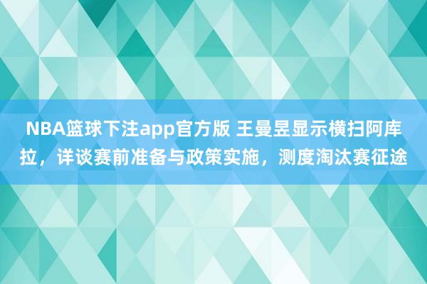 NBA篮球下注app官方版 王曼昱显示横扫阿库拉，详谈赛前准备与政策实施，测度淘汰赛征途