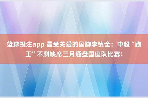 篮球投注app 最受关爱的国脚李镇全：中超“跑王”不测缺席三月通盘国度队比赛！