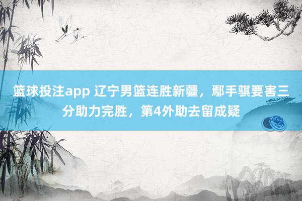 篮球投注app 辽宁男篮连胜新疆，鄢手骐要害三分助力完胜，第4外助去留成疑