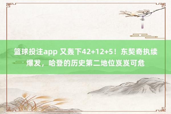 篮球投注app 又轰下42+12+5！东契奇执续爆发，哈登的历史第二地位岌岌可危