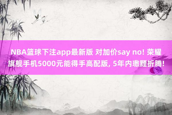 NBA篮球下注app最新版 对加价say no! 荣耀旗舰手机5000元能得手高配版， 5年内璷黫折腾!