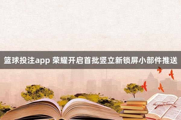 篮球投注app 荣耀开启首批竖立新锁屏小部件推送