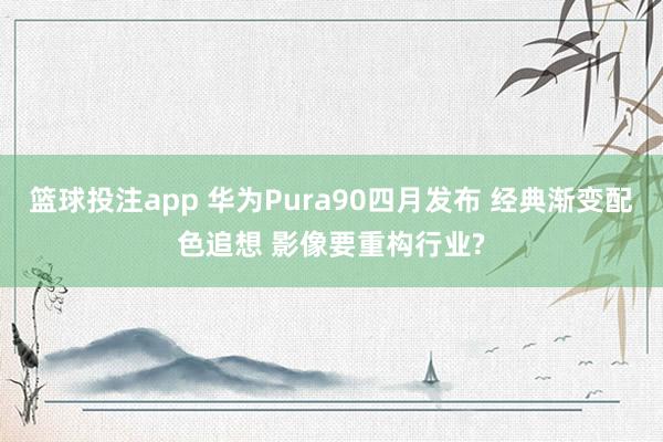 篮球投注app 华为Pura90四月发布 经典渐变配色追想 影像要重构行业?