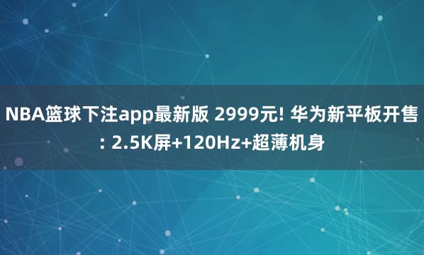 NBA篮球下注app最新版 2999元! 华为新平板开售: 2.5K屏+120Hz+超薄机身