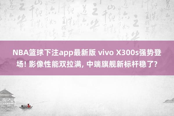 NBA篮球下注app最新版 vivo X300s强势登场! 影像性能双拉满， 中端旗舰新标杆稳了?