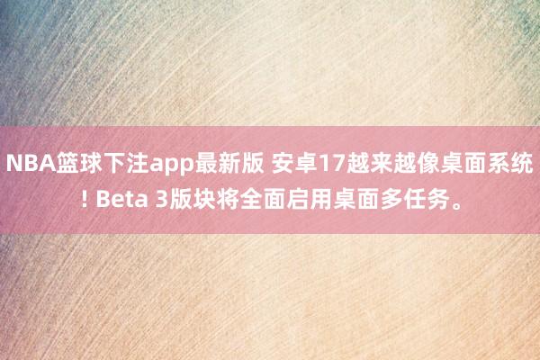 NBA篮球下注app最新版 安卓17越来越像桌面系统! Beta 3版块将全面启用桌面多任务。