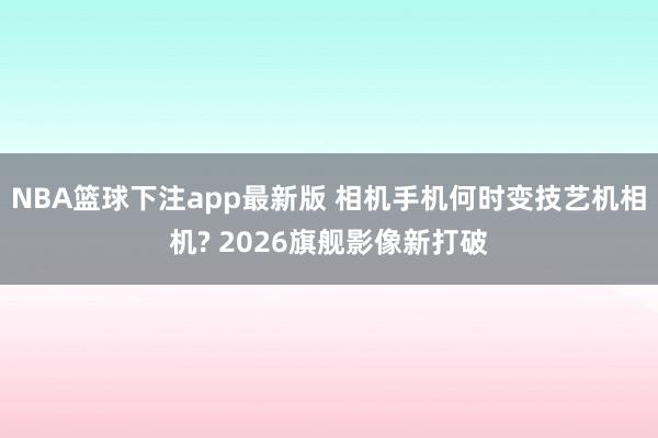 NBA篮球下注app最新版 相机手机何时变技艺机相机? 2026旗舰影像新打破