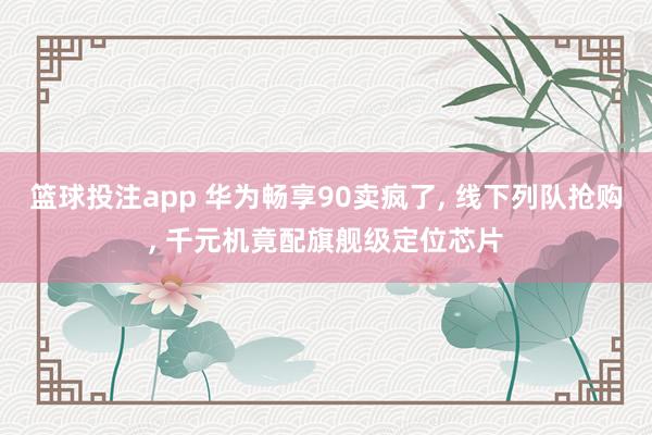 篮球投注app 华为畅享90卖疯了， 线下列队抢购， 千元机竟配旗舰级定位芯片