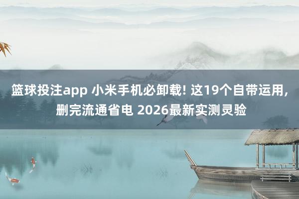 篮球投注app 小米手机必卸载! 这19个自带运用， 删完流通省电 2026最新实测灵验