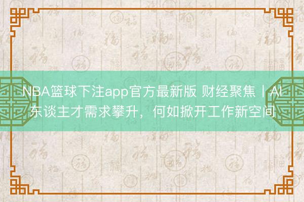 NBA篮球下注app官方最新版 财经聚焦丨AI东谈主才需求攀升，何如掀开工作新空间