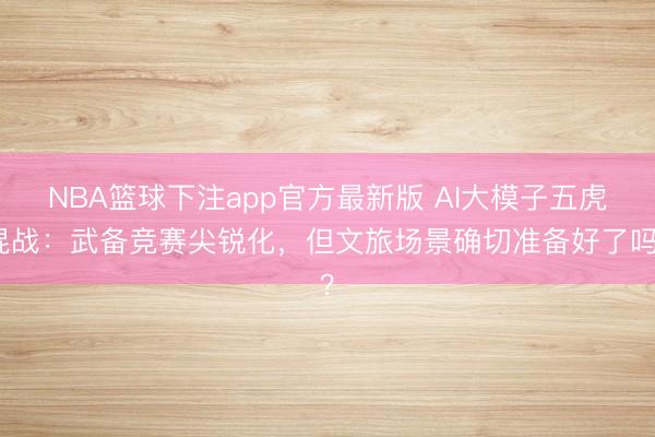 NBA篮球下注app官方最新版 AI大模子五虎混战：武备竞赛尖锐化，但文旅场景确切准备好了吗？